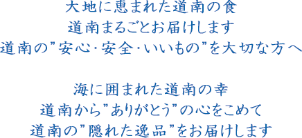 大地に恵まれた道南の食　道南まるごとお届けします　道南の”安心・安全・いいもの”を大切な方へ　海に囲まれた道南の幸　道南から”ありがとう”の心をこめて　道南の”隠れた逸品”をお届けします